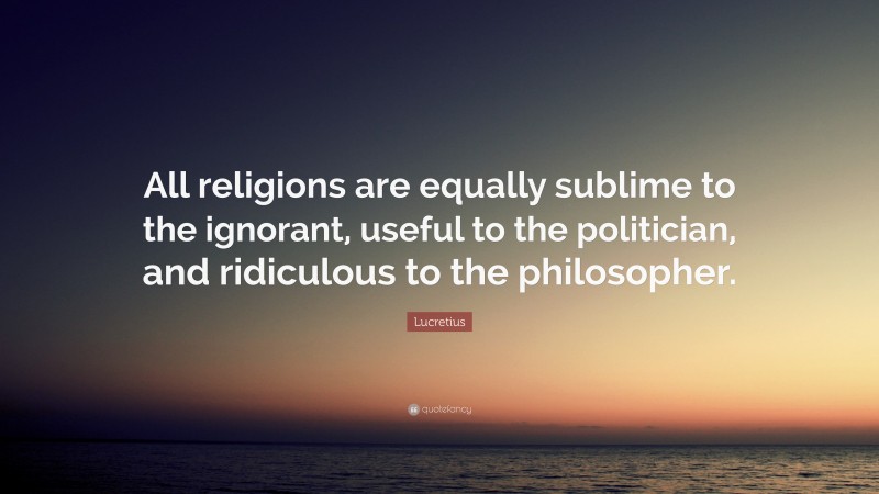 Lucretius Quote: “All religions are equally sublime to the ignorant, useful to the politician, and ridiculous to the philosopher.”
