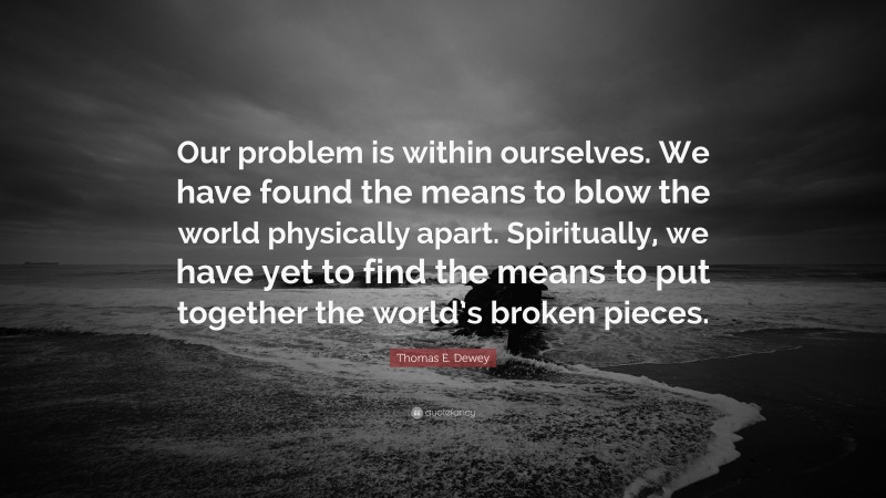 Thomas E. Dewey Quote: “Our problem is within ourselves. We have found the means to blow the world physically apart. Spiritually, we have yet to find the means to put together the world’s broken pieces.”