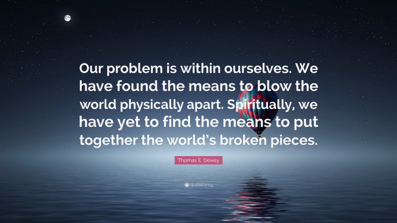 Thomas E. Dewey Quote: “Our problem is within ourselves. We have found the means to blow the world physically apart. Spiritually, we have yet to find the means to put together the world’s broken pieces.”