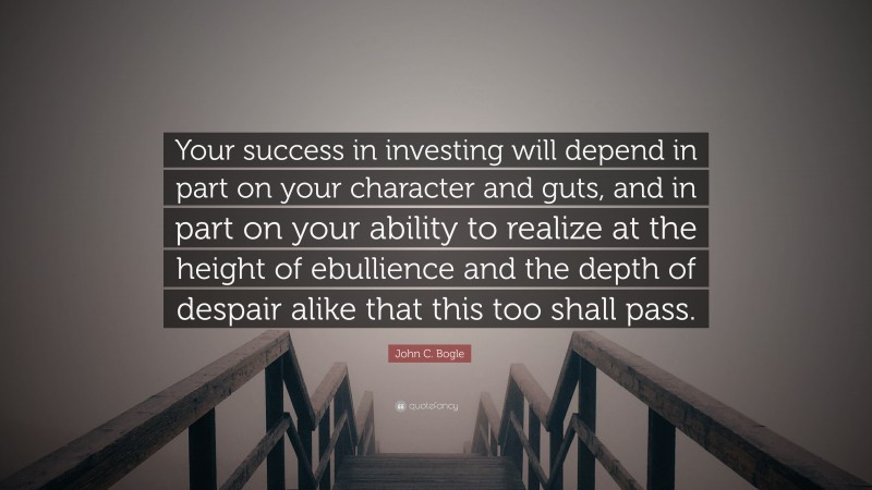 John C. Bogle Quote: “Your success in investing will depend in part on your character and guts, and in part on your ability to realize at the height of ebullience and the depth of despair alike that this too shall pass.”