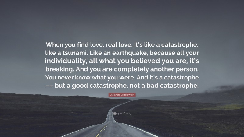 Alejandro Jodorowsky Quote: “When you find love, real love, it’s like a catastrophe, like a tsunami. Like an earthquake, because all your individuality, all what you believed you are, it’s breaking. And you are completely another person. You never know what you were. And it’s a catastrophe –– but a good catastrophe, not a bad catastrophe.”