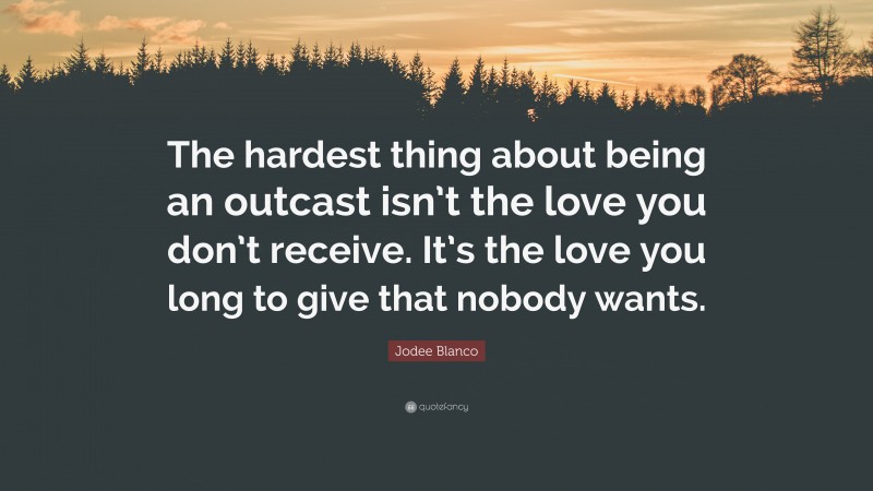 Jodee Blanco Quote: “The hardest thing about being an outcast isn’t the love you don’t receive. It’s the love you long to give that nobody wants.”
