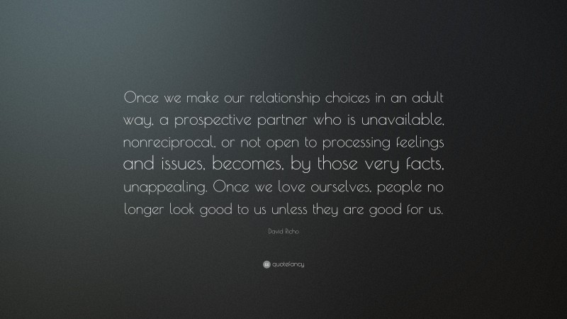 David Richo Quote: “Once we make our relationship choices in an adult way, a prospective partner who is unavailable, nonreciprocal, or not open to processing feelings and issues, becomes, by those very facts, unappealing. Once we love ourselves, people no longer look good to us unless they are good for us.”