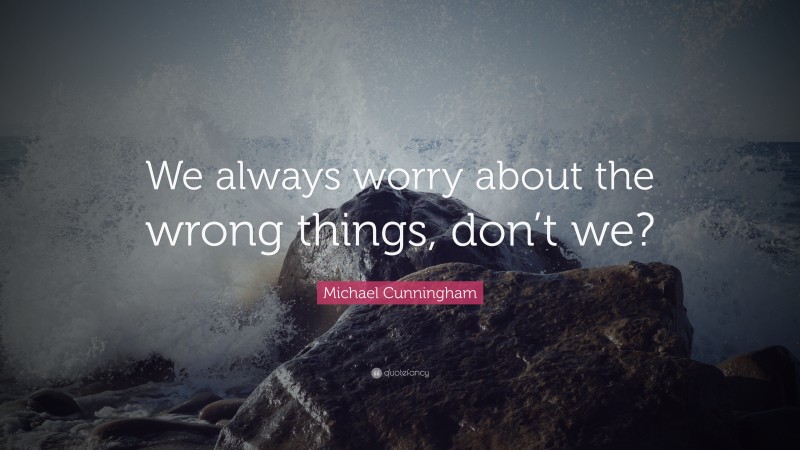 Michael Cunningham Quote: “We always worry about the wrong things, don’t we?”