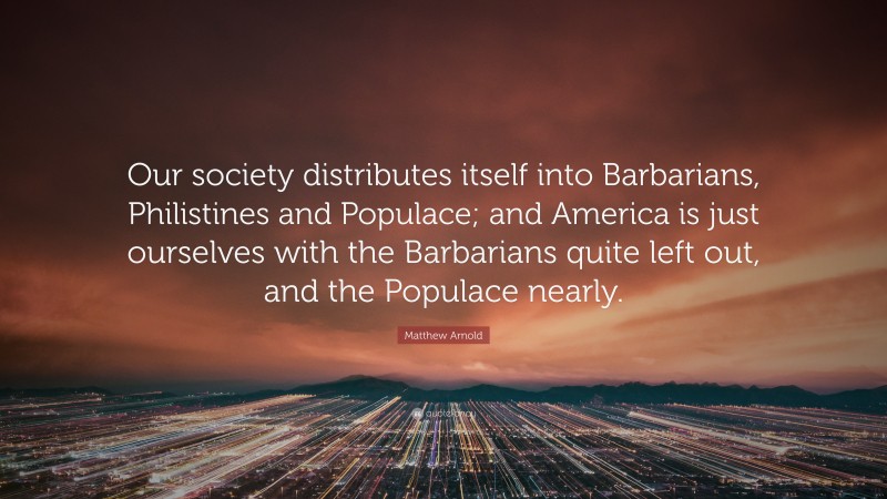 Matthew Arnold Quote: “Our society distributes itself into Barbarians, Philistines and Populace; and America is just ourselves with the Barbarians quite left out, and the Populace nearly.”