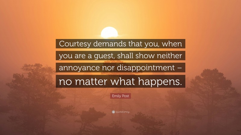 Emily Post Quote: “Courtesy demands that you, when you are a guest, shall show neither annoyance nor disappointment – no matter what happens.”