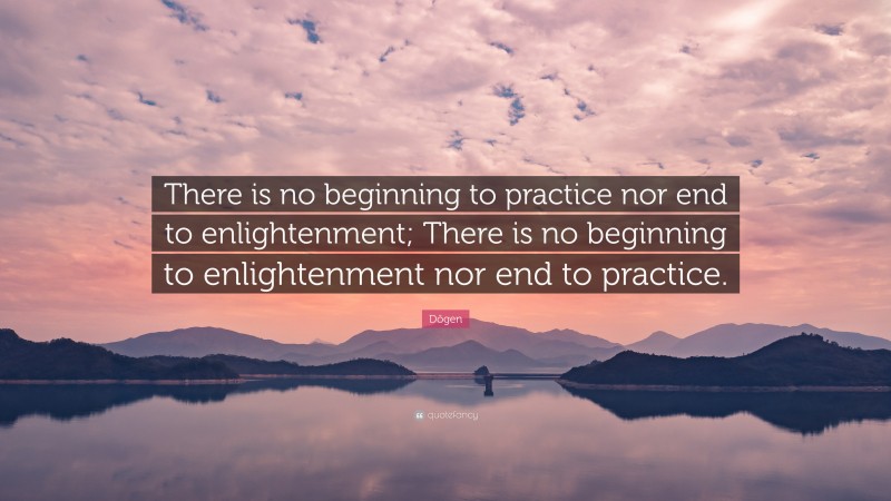 Dōgen Quote: “There is no beginning to practice nor end to enlightenment; There is no beginning to enlightenment nor end to practice.”