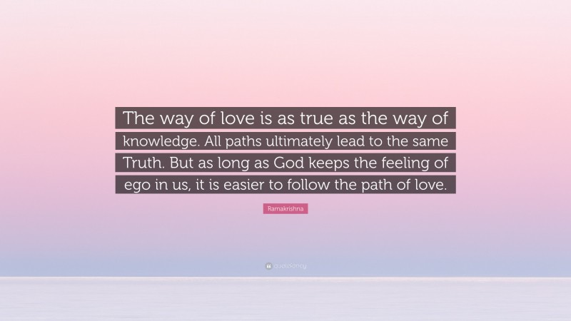 Ramakrishna Quote: “The way of love is as true as the way of knowledge. All paths ultimately lead to the same Truth. But as long as God keeps the feeling of ego in us, it is easier to follow the path of love.”