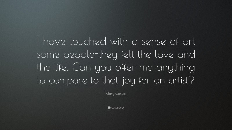 Mary Cassatt Quote: “I have touched with a sense of art some people-they felt the love and the life. Can you offer me anything to compare to that joy for an artist?”