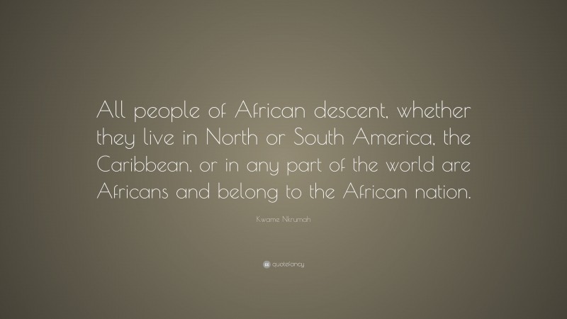 Kwame Nkrumah Quote: “All people of African descent, whether they live in North or South America, the Caribbean, or in any part of the world are Africans and belong to the African nation.”