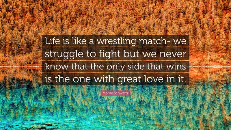 Morrie Schwartz Quote: “Life is like a wrestling match- we struggle to fight but we never know that the only side that wins is the one with great love in it.”