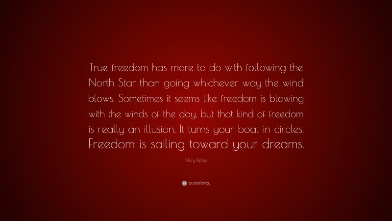 Mary Pipher Quote: “True freedom has more to do with following the North Star than going whichever way the wind blows. Sometimes it seems like freedom is blowing with the winds of the day, but that kind of freedom is really an illusion. It turns your boat in circles. Freedom is sailing toward your dreams.”