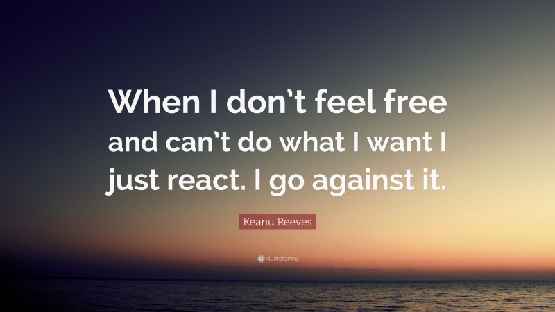 Keanu Reeves Quote: “When I don’t feel free and can’t do what I want I just react. I go against it.”