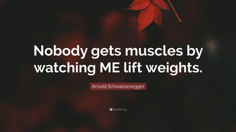 Arnold Schwarzenegger Quote: “Nobody gets muscles by watching ME lift weights.”