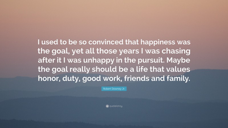 Robert Downey Jr. Quote: “I used to be so convinced that happiness was the goal, yet all those years I was chasing after it I was unhappy in the pursuit. Maybe the goal really should be a life that values honor, duty, good work, friends and family.”