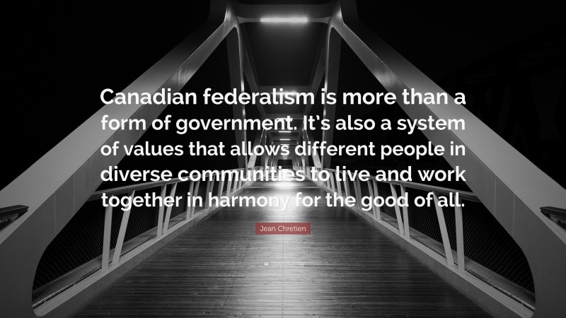 Jean Chretien Quote: “Canadian federalism is more than a form of government. It’s also a system of values that allows different people in diverse communities to live and work together in harmony for the good of all.”