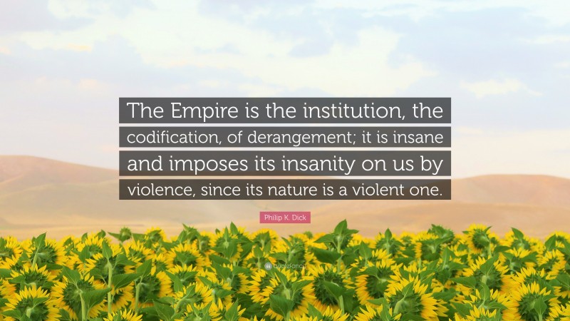 Philip K. Dick Quote: “The Empire is the institution, the codification, of derangement; it is insane and imposes its insanity on us by violence, since its nature is a violent one.”