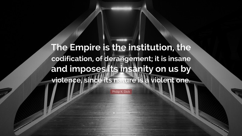 Philip K. Dick Quote: “The Empire is the institution, the codification, of derangement; it is insane and imposes its insanity on us by violence, since its nature is a violent one.”