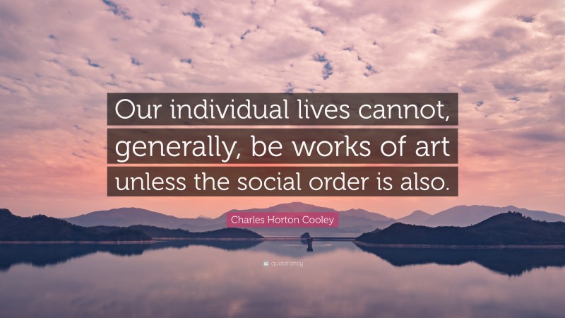 Charles Horton Cooley Quote: “Our individual lives cannot, generally, be works of art unless the social order is also.”