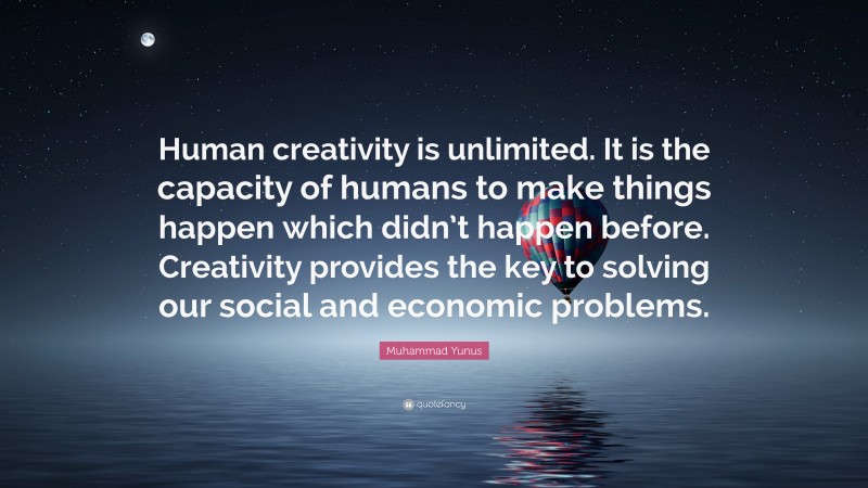 Muhammad Yunus Quote: “Human creativity is unlimited. It is the capacity of humans to make things happen which didn’t happen before. Creativity provides the key to solving our social and economic problems.”