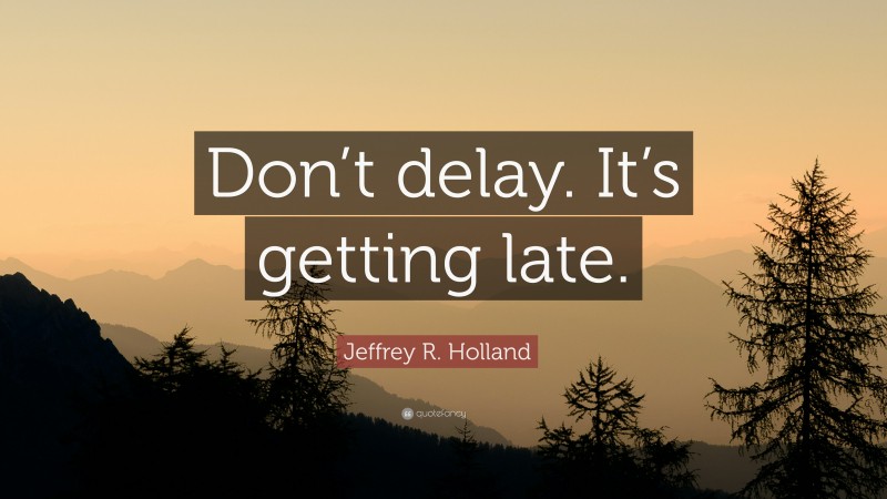 Jeffrey R. Holland Quote: “Don’t delay. It’s getting late.”