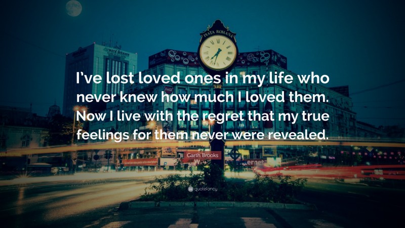 Garth Brooks Quote: “I’ve lost loved ones in my life who never knew how much I loved them. Now I live with the regret that my true feelings for them never were revealed.”