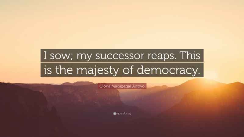 Gloria Macapagal Arroyo Quote: “I sow; my successor reaps. This is the majesty of democracy.”