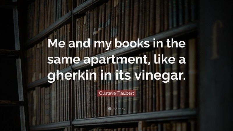 Gustave Flaubert Quote: “Me and my books in the same apartment, like a gherkin in its vinegar.”
