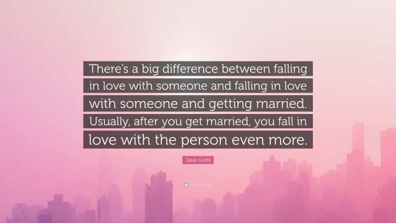 Dave Grohl Quote: “There’s a big difference between falling in love with someone and falling in love with someone and getting married. Usually, after you get married, you fall in love with the person even more.”