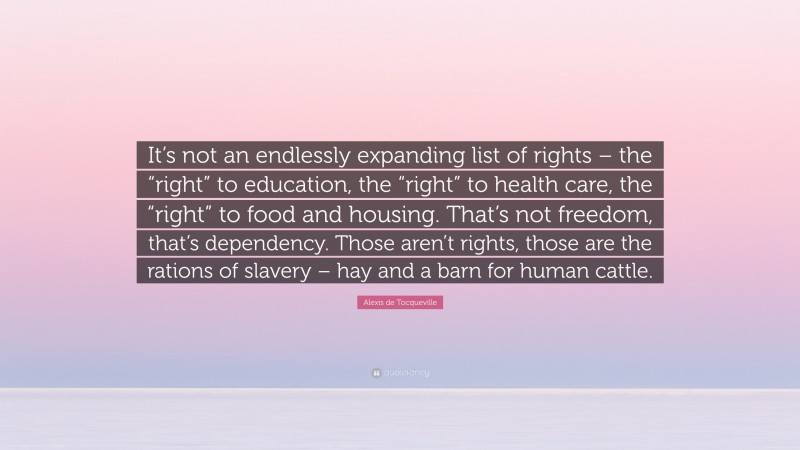 Alexis de Tocqueville Quote: “It’s not an endlessly expanding list of rights – the “right” to education, the “right” to health care, the “right” to food and housing. That’s not freedom, that’s dependency. Those aren’t rights, those are the rations of slavery – hay and a barn for human cattle.”
