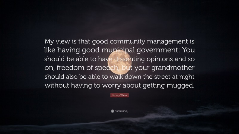 Jimmy Wales Quote: “My view is that good community management is like having good municipal government: You should be able to have dissenting opinions and so on, freedom of speech, but your grandmother should also be able to walk down the street at night without having to worry about getting mugged.”