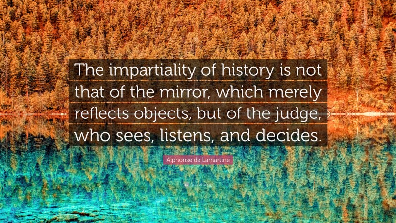 Alphonse de Lamartine Quote: “The impartiality of history is not that of the mirror, which merely reflects objects, but of the judge, who sees, listens, and decides.”