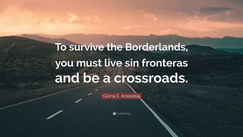 Gloria E. Anzaldúa Quote: “To survive the Borderlands, you must live sin fronteras and be a crossroads.”