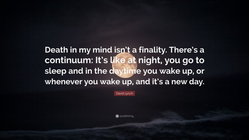 David Lynch Quote: “Death in my mind isn’t a finality. There’s a continuum: It’s like at night, you go to sleep and in the daytime you wake up, or whenever you wake up, and it’s a new day.”
