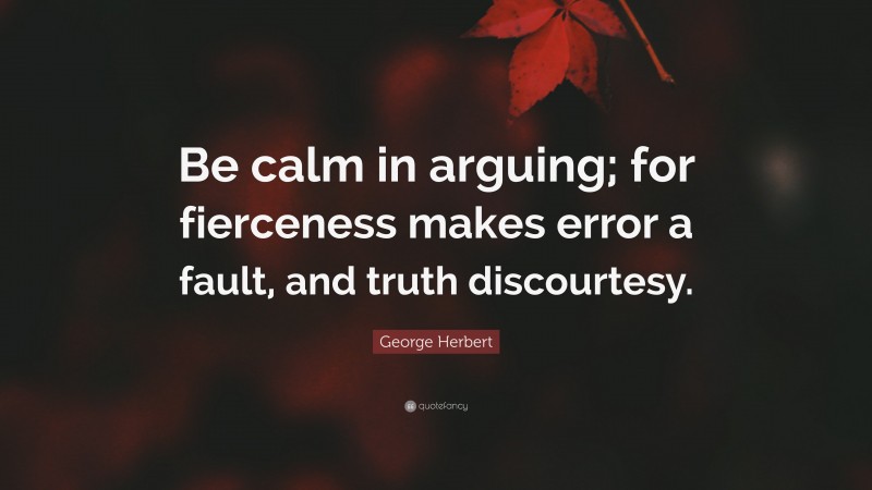 George Herbert Quote: “Be calm in arguing; for fierceness makes error a fault, and truth discourtesy.”
