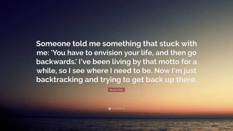 Bruno Mars Quote: “Someone told me something that stuck with me: ‘You have to envision your life, and then go backwards.’ I’ve been living by that motto for a while, so I see where I need to be. Now I’m just backtracking and trying to get back up there.”