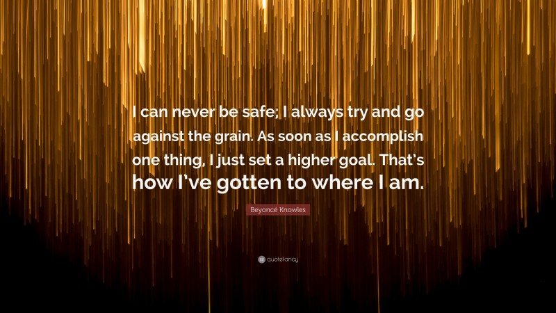 Beyoncé Knowles Quote: “I can never be safe; I always try and go against the grain. As soon as I accomplish one thing, I just set a higher goal. That’s how I’ve gotten to where I am.”