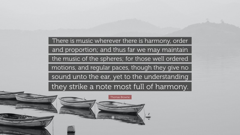 Thomas Browne Quote: “There is music wherever there is harmony, order and proportion; and thus far we may maintain the music of the spheres; for those well ordered motions, and regular paces, though they give no sound unto the ear, yet to the understanding they strike a note most full of harmony.”