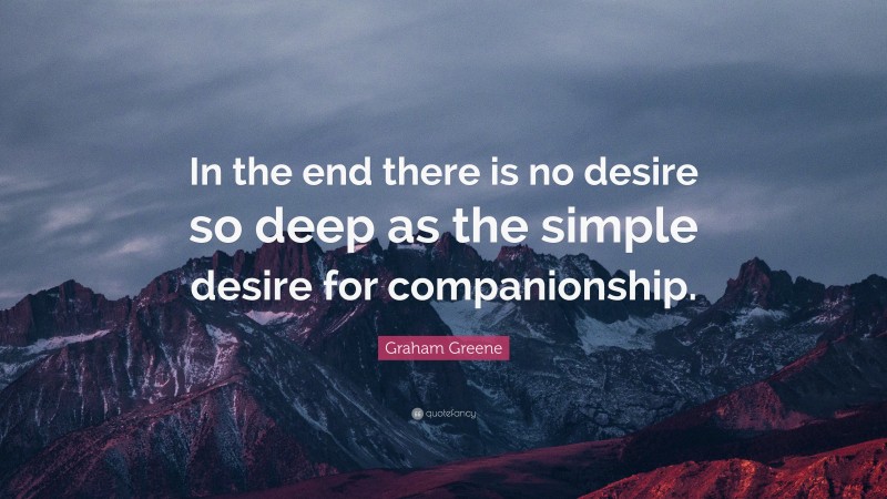 Graham Greene Quote: “In the end there is no desire so deep as the simple desire for companionship.”