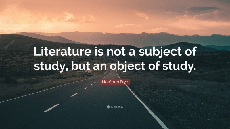 Northrop Frye Quote: “Literature is not a subject of study, but an object of study.”