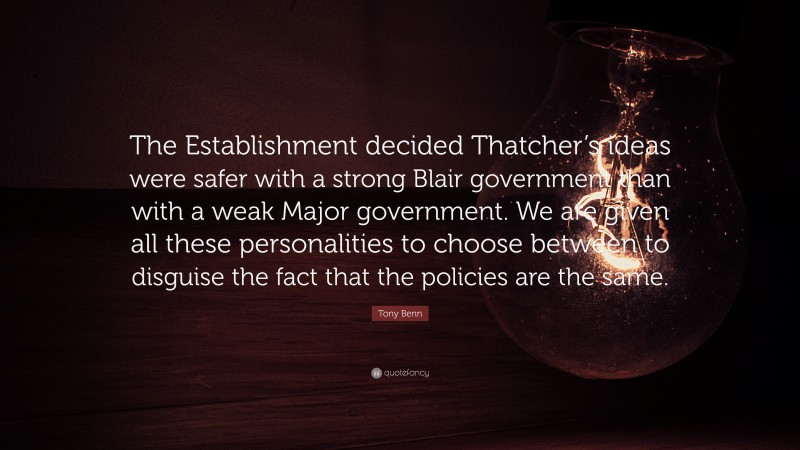 Tony Benn Quote: “The Establishment decided Thatcher’s ideas were safer with a strong Blair government than with a weak Major government. We are given all these personalities to choose between to disguise the fact that the policies are the same.”