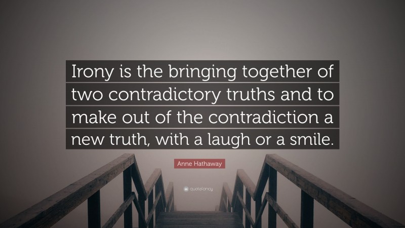 Anne Hathaway Quote: “Irony is the bringing together of two contradictory truths and to make out of the contradiction a new truth, with a laugh or a smile.”