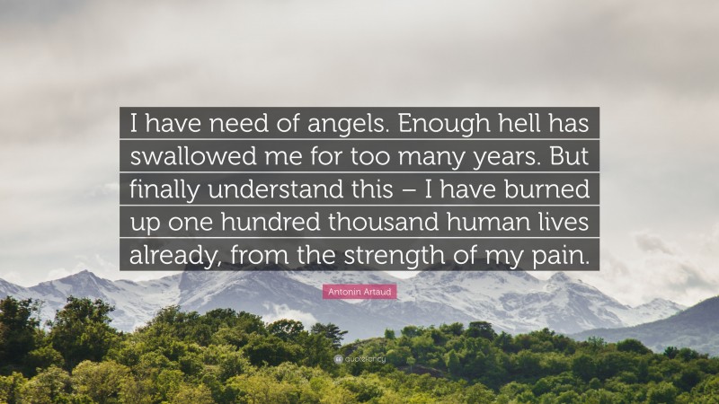 Antonin Artaud Quote: “I have need of angels. Enough hell has swallowed me for too many years. But finally understand this – I have burned up one hundred thousand human lives already, from the strength of my pain.”