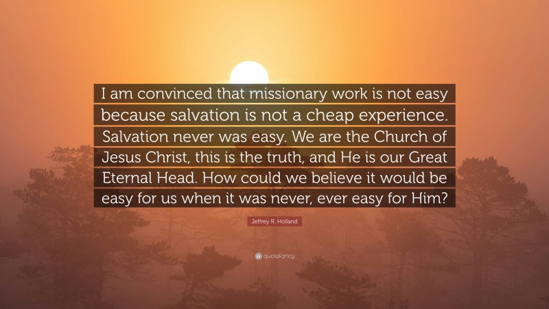 Jeffrey R. Holland Quote: “I am convinced that missionary work is not easy because salvation is not a cheap experience. Salvation never was easy. We are the Church of Jesus Christ, this is the truth, and He is our Great Eternal Head. How could we believe it would be easy for us when it was never, ever easy for Him?”