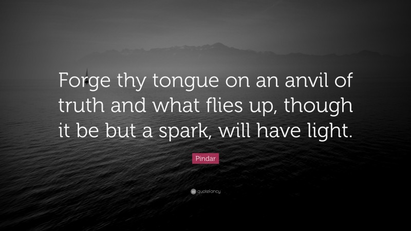 Pindar Quote: “Forge thy tongue on an anvil of truth and what flies up, though it be but a spark, will have light.”