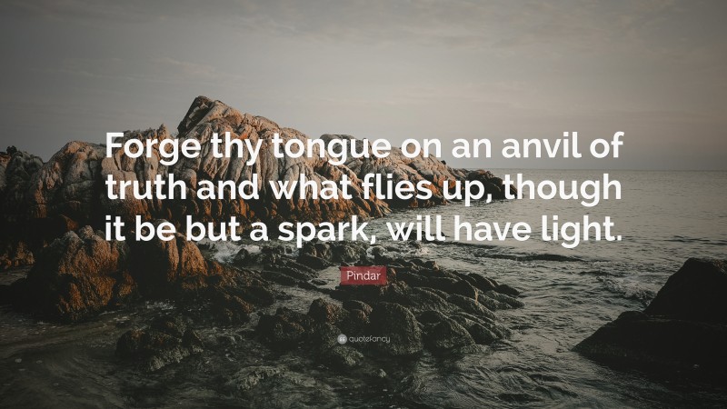 Pindar Quote: “Forge thy tongue on an anvil of truth and what flies up, though it be but a spark, will have light.”