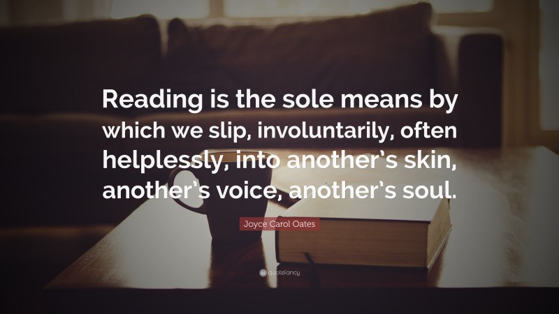 Joyce Carol Oates Quote: “Reading is the sole means by which we slip, involuntarily, often helplessly, into another’s skin, another’s voice, another’s soul.”