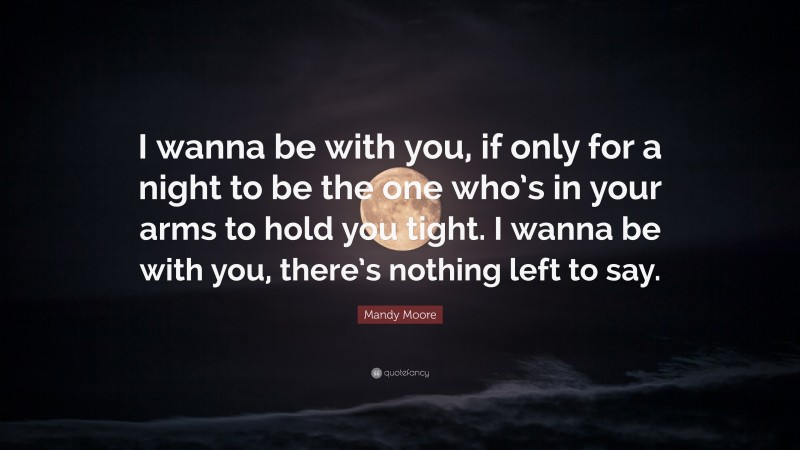 Mandy Moore Quote: “I wanna be with you, if only for a night to be the one who’s in your arms to hold you tight. I wanna be with you, there’s nothing left to say.”