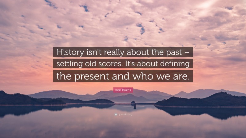 Ken Burns Quote: “History isn’t really about the past – settling old scores. It’s about defining the present and who we are.”