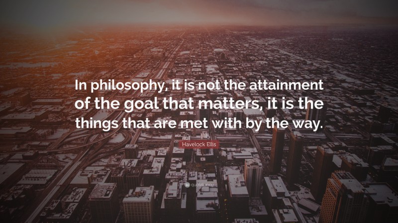 Havelock Ellis Quote: “In philosophy, it is not the attainment of the goal that matters, it is the things that are met with by the way.”